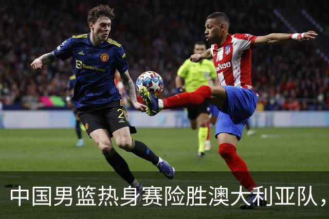 中国男篮热身赛险胜澳大利亚队，王俊杰23分崔永熙状态回升