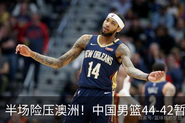 半场险压澳洲！中国男篮44-42暂时领先，王俊杰7分4板2助撑起锋线